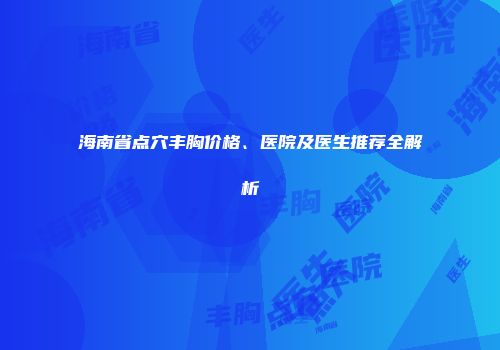 海南省点穴丰胸价格、医院及医生推荐全解析