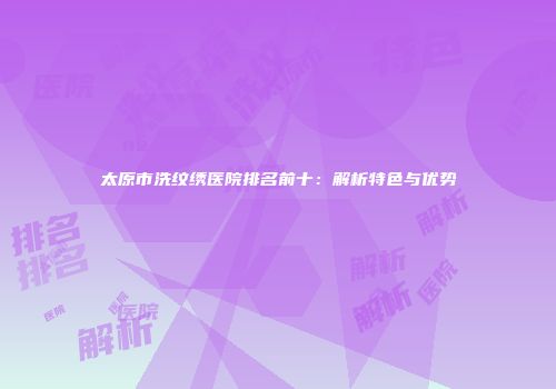 太原市洗纹绣医院排名前十：解析特色与优势