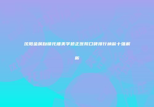 沈阳金属自锁托槽美学矫正医院口碑排行榜前十强解析