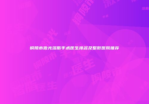 铜陵市激光溶脂手术医生排名及整形医院推荐