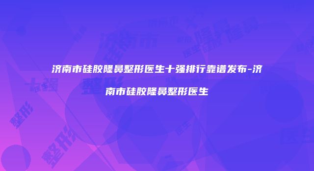 济南市硅胶隆鼻整形医生十强排行靠谱发布-济南市硅胶隆鼻整形医生