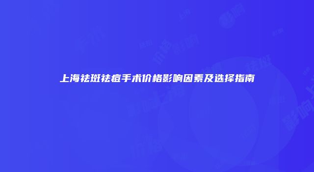 上海祛斑祛痘手术价格影响因素及选择指南