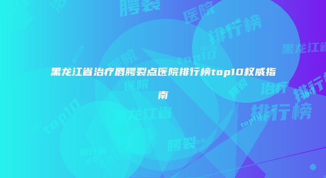 黑龙江省治疗唇腭裂点医院排行榜top10权威指南