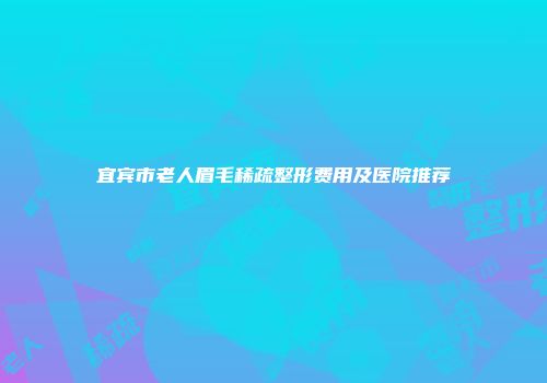 宜宾市老人眉毛稀疏整形费用及医院推荐