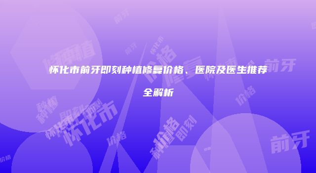 怀化市前牙即刻种植修复价格、医院及医生推荐全解析