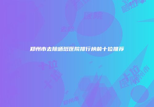 郑州市去除晒斑医院排行榜前十位推荐
