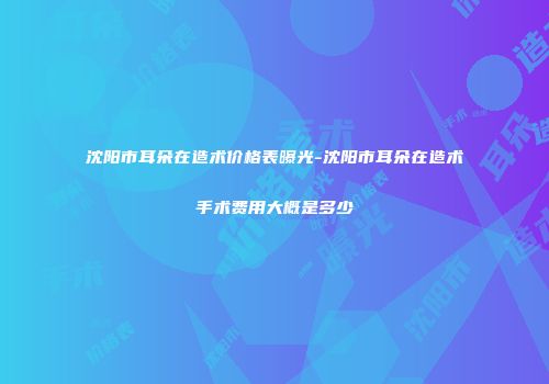 沈阳市耳朵在造术价格表曝光-沈阳市耳朵在造术手术费用大概是多少