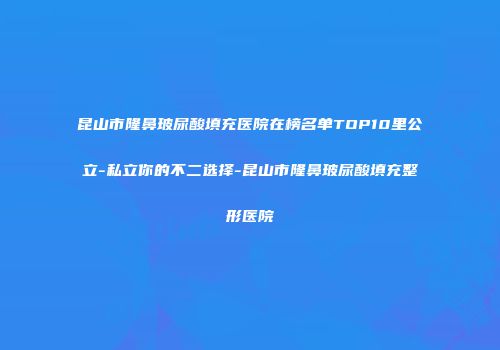 昆山市隆鼻玻尿酸填充医院在榜名单TOP10里公立-私立你的不二选择-昆山市隆鼻玻尿酸填充整形医院