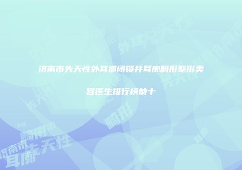 济南市先天性外耳道闭锁并耳廓畸形整形美容医生排行榜前十