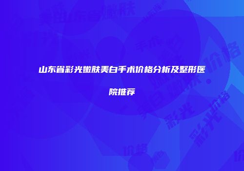山东省彩光嫩肤美白手术价格分析及整形医院推荐