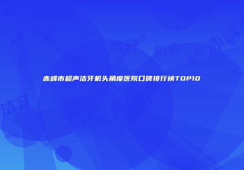 赤峰市超声洁牙机头角度医院口碑排行榜TOP10