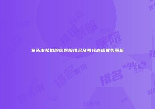 包头市祛斑除痣医院排名及激光点痣优势解析