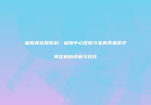 益阳美容整形科：益阳中心医院与金典美集医疗美容机构详解与对比