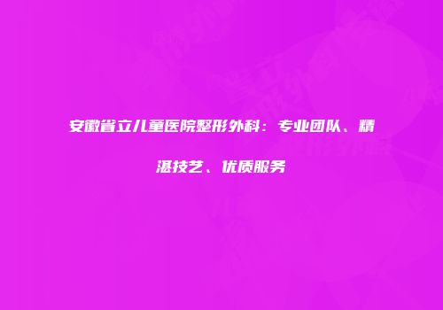 安徽省立儿童医院整形外科：专业团队、精湛技艺、优质服务