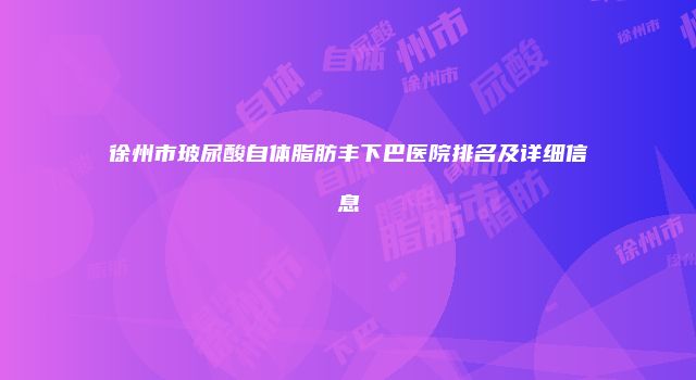 徐州市玻尿酸自体脂肪丰下巴医院排名及详细信息
