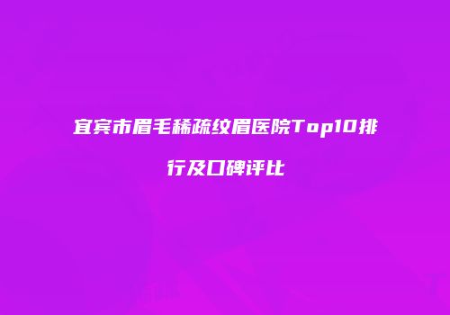 宜宾市眉毛稀疏纹眉医院Top10排行及口碑评比