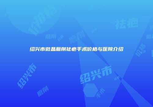 绍兴市微晶磨削祛疤手术价格与医院介绍
