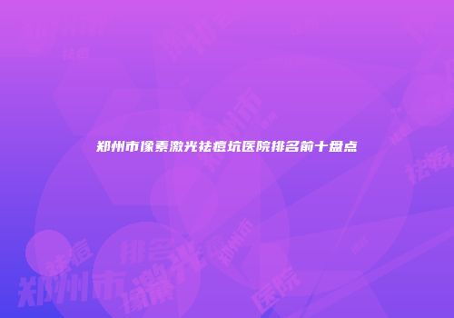 郑州市像素激光祛痘坑医院排名前十盘点