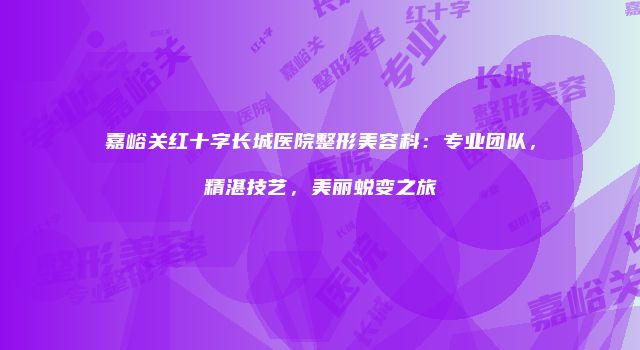 嘉峪关红十字长城医院整形美容科:专业团队,精湛技艺,美丽蜕变之旅