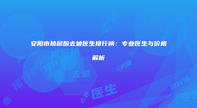 安阳市玻尿酸去皱医生排行榜:专业医生与价格解析