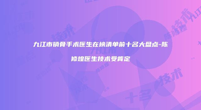 九江市销骨手术医生在榜清单前十名大盘点-陈修煌医生技术受肯定