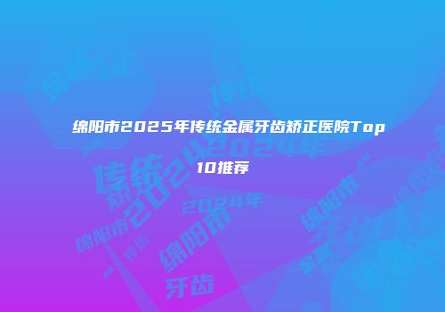 绵阳市2025年传统金属牙齿矫正医院Top10推荐