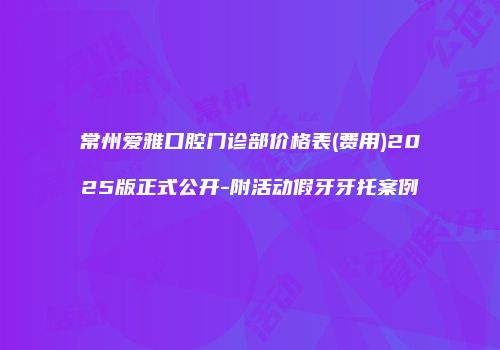 常州爱雅口腔门诊部价格表(费用)2025版正式公开-附活动假牙牙托案例