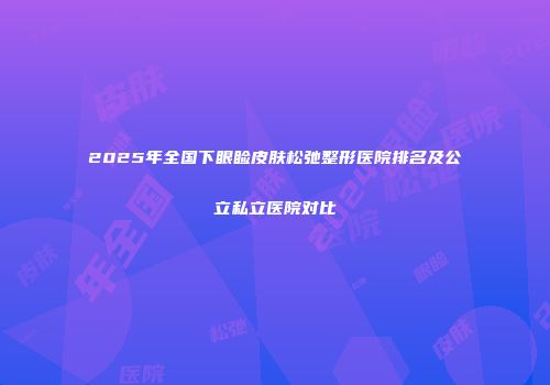 2025年全国下眼睑皮肤松弛整形医院排名及公立私立医院对比