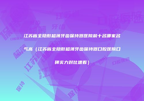 江苏省全隐形超薄牙齿保持器医院前十名哪家名气高(江苏省全隐形超薄牙齿保持器口腔医院口碑实力对比速看)