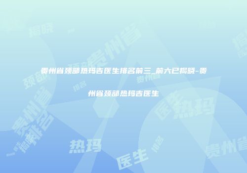 贵州省颈部热玛吉医生排名前三_前六已揭晓-贵州省颈部热玛吉医生