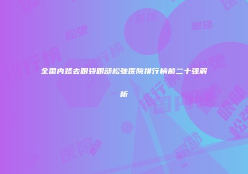 全国内路去眼袋眼部松弛医院排行榜前二十强解析