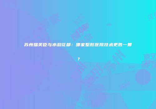 苏州瑞芙臣与水韵花都：哪家整形医院技术更胜一筹？