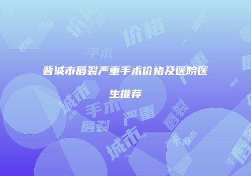 晋城市唇裂严重手术价格及医院医生推荐