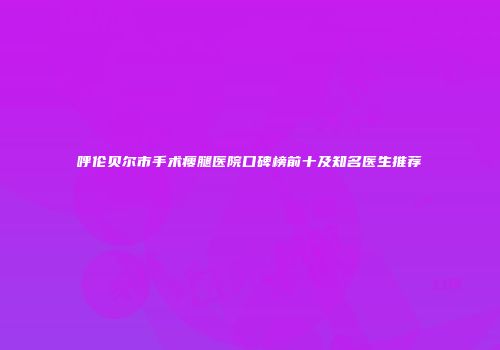 呼伦贝尔市手术瘦腿医院口碑榜前十及知名医生推荐