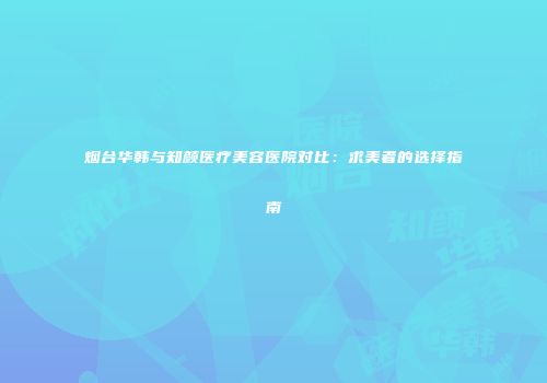 烟台华韩与知颜医疗美容医院对比:求美者的选择指南