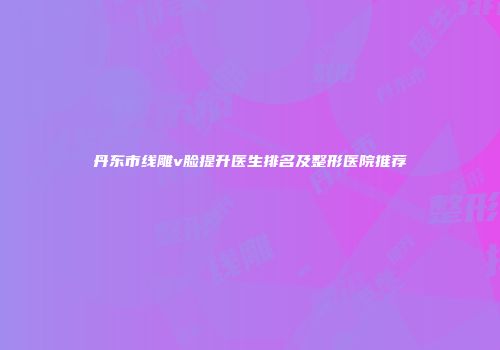 丹东市线雕v脸提升医生排名及整形医院推荐