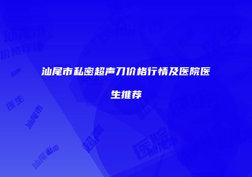 汕尾市私密超声刀价格行情及医院医生推荐