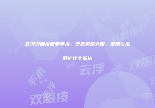 云浮双眼皮吸脂手术:塑造美丽大眼,费用与术后护理全解析