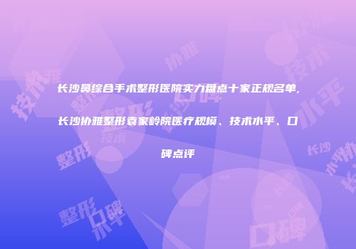 长沙鼻综合手术整形医院实力盘点十家正规名单,长沙协雅整形袁家岭院医疗规模、技术水平、口碑点评