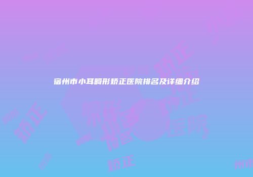 宿州市小耳畸形矫正医院排名及详细介绍