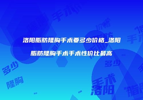 洛阳脂肪隆胸手术要多少价格_洛阳脂肪隆胸手术手术性价比最高