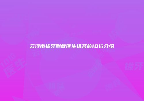 云浮市拔牙削骨医生排名前10位介绍