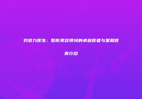 刘宣力医生：整形美容领域的卓越医者与星和医美介绍