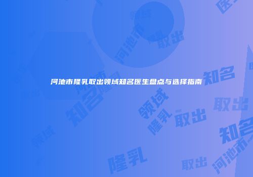 河池市隆乳取出领域知名医生盘点与选择指南