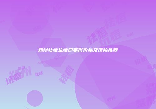 郑州祛痘坑痘印整形价格及医院推荐