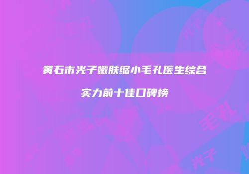 黄石市光子嫩肤缩小毛孔医生综合实力前十佳口碑榜