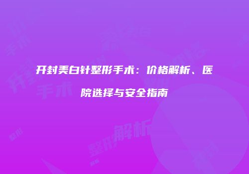 开封美白针整形手术：价格解析、医院选择与安全指南