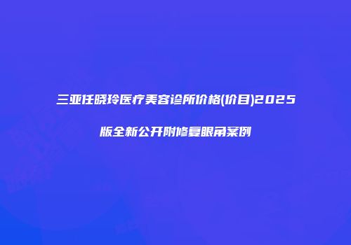 三亚任晓玲医疗美容诊所价格(价目)2025版全新公开附修复眼角案例
