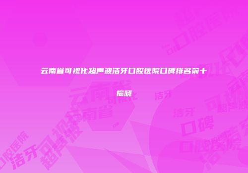 云南省可视化超声波洁牙口腔医院口碑排名前十揭晓