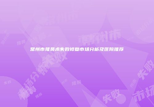 常州市隆鼻术失败修复市场分析及医院推荐